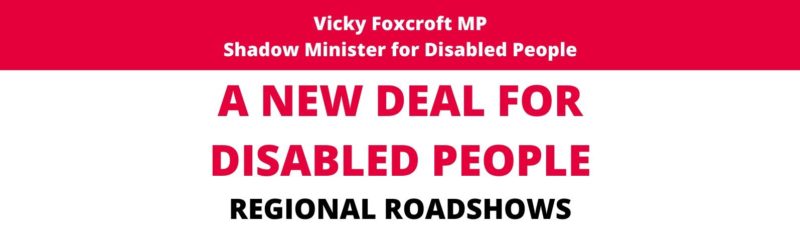 Red and white infographic with the following wording:  Vicky Foxcroft MP, Shadow Minister for Disabled People. A New Deal for Disabled People. Regional Roadshows